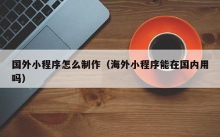 如皋国外小程序怎么制作（海外小程序能在国内用吗）