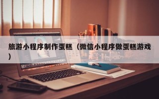 如皋旅游小程序制作蛋糕（微信小程序做蛋糕游戏）
